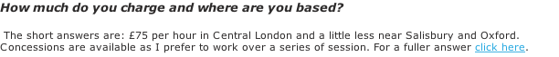 How much do you charge and where are you based?   The short answers are: £75 per hour in Central London and a little less near Salisbury and Oxford. Concessions are available as I prefer to work over a series of session. For a fuller answer click here.